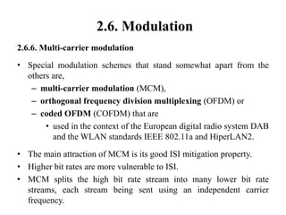 2.6. Modulation
2.6.6. Multi-carrier modulation
• Special modulation schemes that stand somewhat apart from the
others are,
– multi-carrier modulation (MCM),
– orthogonal frequency division multiplexing (OFDM) or
– coded OFDM (COFDM) that are
• used in the context of the European digital radio system DAB
and the WLAN standards IEEE 802.11a and HiperLAN2.
• The main attraction of MCM is its good ISI mitigation property.
• Higher bit rates are more vulnerable to ISI.
• MCM splits the high bit rate stream into many lower bit rate
streams, each stream being sent using an independent carrier
frequency.
 