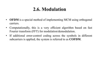 2.6. Modulation
• OFDM is a special method of implementing MCM using orthogonal
carriers.
• Computationally, this is a very efficient algorithm based on fast
Fourier transform (FFT) for modulation/demodulation.
• If additional error-control coding across the symbols in different
subcarriers is applied, the system is referred to as COFDM.
 