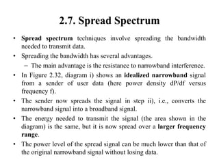 2.7. Spread Spectrum
• Spread spectrum techniques involve spreading the bandwidth
needed to transmit data.
• Spreading the bandwidth has several advantages.
– The main advantage is the resistance to narrowband interference.
• In Figure 2.32, diagram i) shows an idealized narrowband signal
from a sender of user data (here power density dP/df versus
frequency f).
• The sender now spreads the signal in step ii), i.e., converts the
narrowband signal into a broadband signal.
• The energy needed to transmit the signal (the area shown in the
diagram) is the same, but it is now spread over a larger frequency
range.
• The power level of the spread signal can be much lower than that of
the original narrowband signal without losing data.
 