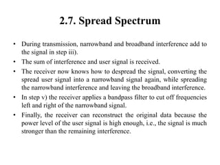 2.7. Spread Spectrum
• During transmission, narrowband and broadband interference add to
the signal in step iii).
• The sum of interference and user signal is received.
• The receiver now knows how to despread the signal, converting the
spread user signal into a narrowband signal again, while spreading
the narrowband interference and leaving the broadband interference.
• In step v) the receiver applies a bandpass filter to cut off frequencies
left and right of the narrowband signal.
• Finally, the receiver can reconstruct the original data because the
power level of the user signal is high enough, i.e., the signal is much
stronger than the remaining interference.
 