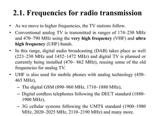 2.1. Frequencies for radio transmission
• As we move to higher frequencies, the TV stations follow.
• Conventional analog TV is transmitted in ranges of 174–230 MHz
and 470–790 MHz using the very high frequency (VHF) and ultra
high frequency (UHF) bands.
• In this range, digital audio broadcasting (DAB) takes place as well
(223–230 MHz and 1452–1472 MHz) and digital TV is planned or
currently being installed (470– 862 MHz), reusing some of the old
frequencies for analog TV.
• UHF is also used for mobile phones with analog technology (450–
465 MHz),
– The digital GSM (890–960 MHz, 1710–1880 MHz),
– Digital cordless telephones following the DECT standard (1880–
1900 MHz),
– 3G cellular systems following the UMTS standard (1900–1980
MHz, 2020–2025 MHz, 2110–2190 MHz) and many more.
 