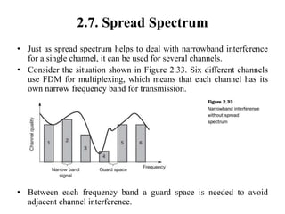 2.7. Spread Spectrum
• Just as spread spectrum helps to deal with narrowband interference
for a single channel, it can be used for several channels.
• Consider the situation shown in Figure 2.33. Six different channels
use FDM for multiplexing, which means that each channel has its
own narrow frequency band for transmission.
• Between each frequency band a guard space is needed to avoid
adjacent channel interference.
 