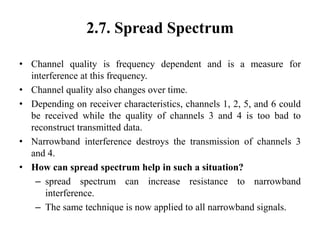 2.7. Spread Spectrum
• Channel quality is frequency dependent and is a measure for
interference at this frequency.
• Channel quality also changes over time.
• Depending on receiver characteristics, channels 1, 2, 5, and 6 could
be received while the quality of channels 3 and 4 is too bad to
reconstruct transmitted data.
• Narrowband interference destroys the transmission of channels 3
and 4.
• How can spread spectrum help in such a situation?
– spread spectrum can increase resistance to narrowband
interference.
– The same technique is now applied to all narrowband signals.
 