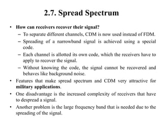 2.7. Spread Spectrum
• How can receivers recover their signal?
– To separate different channels, CDM is now used instead of FDM.
– Spreading of a narrowband signal is achieved using a special
code.
– Each channel is allotted its own code, which the receivers have to
apply to recover the signal.
– Without knowing the code, the signal cannot be recovered and
behaves like background noise.
• Features that make spread spectrum and CDM very attractive for
military applications.
• One disadvantage is the increased complexity of receivers that have
to despread a signal.
• Another problem is the large frequency band that is needed due to the
spreading of the signal.
 