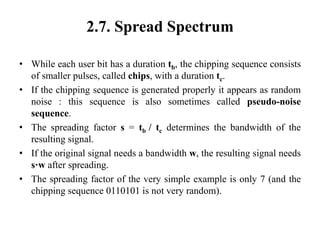 2.7. Spread Spectrum
• While each user bit has a duration tb, the chipping sequence consists
of smaller pulses, called chips, with a duration tc.
• If the chipping sequence is generated properly it appears as random
noise : this sequence is also sometimes called pseudo-noise
sequence.
• The spreading factor s = tb / tc determines the bandwidth of the
resulting signal.
• If the original signal needs a bandwidth w, the resulting signal needs
s·w after spreading.
• The spreading factor of the very simple example is only 7 (and the
chipping sequence 0110101 is not very random).
 