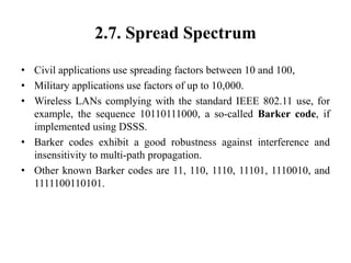 2.7. Spread Spectrum
• Civil applications use spreading factors between 10 and 100,
• Military applications use factors of up to 10,000.
• Wireless LANs complying with the standard IEEE 802.11 use, for
example, the sequence 10110111000, a so-called Barker code, if
implemented using DSSS.
• Barker codes exhibit a good robustness against interference and
insensitivity to multi-path propagation.
• Other known Barker codes are 11, 110, 1110, 11101, 1110010, and
1111100110101.
 