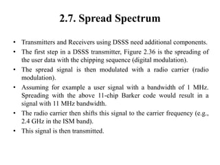 2.7. Spread Spectrum
• Transmitters and Receivers using DSSS need additional components.
• The first step in a DSSS transmitter, Figure 2.36 is the spreading of
the user data with the chipping sequence (digital modulation).
• The spread signal is then modulated with a radio carrier (radio
modulation).
• Assuming for example a user signal with a bandwidth of 1 MHz.
Spreading with the above 11-chip Barker code would result in a
signal with 11 MHz bandwidth.
• The radio carrier then shifts this signal to the carrier frequency (e.g.,
2.4 GHz in the ISM band).
• This signal is then transmitted.
 