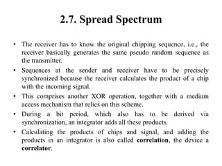 2.7. Spread Spectrum
• The receiver has to know the original chipping sequence, i.e., the
receiver basically generates the same pseudo random sequence as
the transmitter.
• Sequences at the sender and receiver have to be precisely
synchronized because the receiver calculates the product of a chip
with the incoming signal.
• This comprises another XOR operation, together with a medium
access mechanism that relies on this scheme.
• During a bit period, which also has to be derived via
synchronization, an integrator adds all these products.
• Calculating the products of chips and signal, and adding the
products in an integrator is also called correlation, the device a
correlator.
 