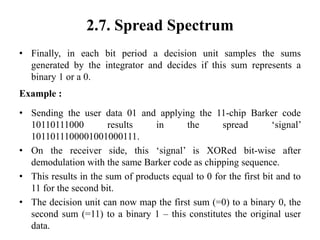 2.7. Spread Spectrum
• Finally, in each bit period a decision unit samples the sums
generated by the integrator and decides if this sum represents a
binary 1 or a 0.
Example :
• Sending the user data 01 and applying the 11-chip Barker code
10110111000 results in the spread ‘signal’
1011011100001001000111.
• On the receiver side, this ‘signal’ is XORed bit-wise after
demodulation with the same Barker code as chipping sequence.
• This results in the sum of products equal to 0 for the first bit and to
11 for the second bit.
• The decision unit can now map the first sum (=0) to a binary 0, the
second sum (=11) to a binary 1 – this constitutes the original user
data.
 