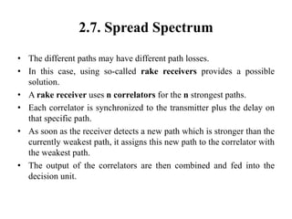 2.7. Spread Spectrum
• The different paths may have different path losses.
• In this case, using so-called rake receivers provides a possible
solution.
• A rake receiver uses n correlators for the n strongest paths.
• Each correlator is synchronized to the transmitter plus the delay on
that specific path.
• As soon as the receiver detects a new path which is stronger than the
currently weakest path, it assigns this new path to the correlator with
the weakest path.
• The output of the correlators are then combined and fed into the
decision unit.
 