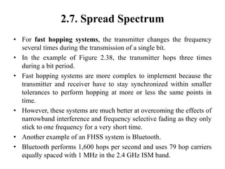 2.7. Spread Spectrum
• For fast hopping systems, the transmitter changes the frequency
several times during the transmission of a single bit.
• In the example of Figure 2.38, the transmitter hops three times
during a bit period.
• Fast hopping systems are more complex to implement because the
transmitter and receiver have to stay synchronized within smaller
tolerances to perform hopping at more or less the same points in
time.
• However, these systems are much better at overcoming the effects of
narrowband interference and frequency selective fading as they only
stick to one frequency for a very short time.
• Another example of an FHSS system is Bluetooth.
• Bluetooth performs 1,600 hops per second and uses 79 hop carriers
equally spaced with 1 MHz in the 2.4 GHz ISM band.
 