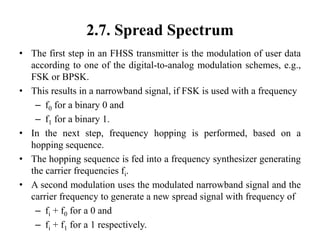 2.7. Spread Spectrum
• The first step in an FHSS transmitter is the modulation of user data
according to one of the digital-to-analog modulation schemes, e.g.,
FSK or BPSK.
• This results in a narrowband signal, if FSK is used with a frequency
– f0 for a binary 0 and
– f1 for a binary 1.
• In the next step, frequency hopping is performed, based on a
hopping sequence.
• The hopping sequence is fed into a frequency synthesizer generating
the carrier frequencies fi.
• A second modulation uses the modulated narrowband signal and the
carrier frequency to generate a new spread signal with frequency of
– fi + f0 for a 0 and
– fi + f1 for a 1 respectively.
 