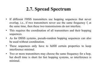 2.7. Spread Spectrum
• If different FHSS transmitters use hopping sequences that never
overlap, i.e., if two transmitters never use the same frequency fi at
the same time, then these two transmissions do not interfere.
• This requires the coordination of all transmitters and their hopping
sequences.
• As for DSSS systems, pseudo-random hopping sequences can also
be used without coordination.
• These sequences only have to fulfill certain properties to keep
interference minimal.
• Two or more transmitters may choose the same frequency for a hop,
but dwell time is short for fast hopping systems, so interference is
minimal.
 