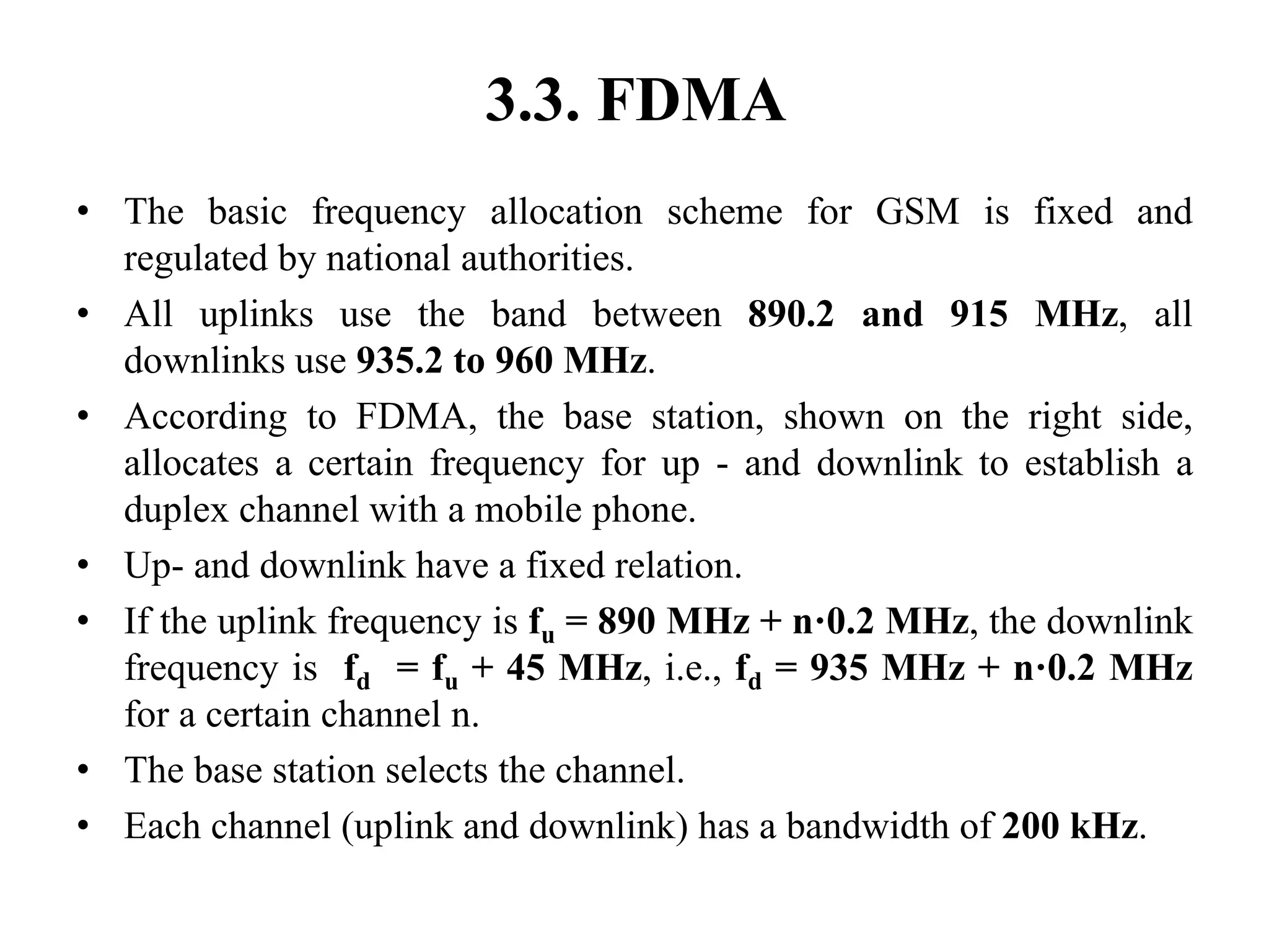 3.3. FDMA
• The basic frequency allocation scheme for GSM is fixed and
regulated by national authorities.
• All uplinks use the band between 890.2 and 915 MHz, all
downlinks use 935.2 to 960 MHz.
• According to FDMA, the base station, shown on the right side,
allocates a certain frequency for up - and downlink to establish a
duplex channel with a mobile phone.
• Up- and downlink have a fixed relation.
• If the uplink frequency is fu = 890 MHz + n·0.2 MHz, the downlink
frequency is fd = fu + 45 MHz, i.e., fd = 935 MHz + n·0.2 MHz
for a certain channel n.
• The base station selects the channel.
• Each channel (uplink and downlink) has a bandwidth of 200 kHz.
 