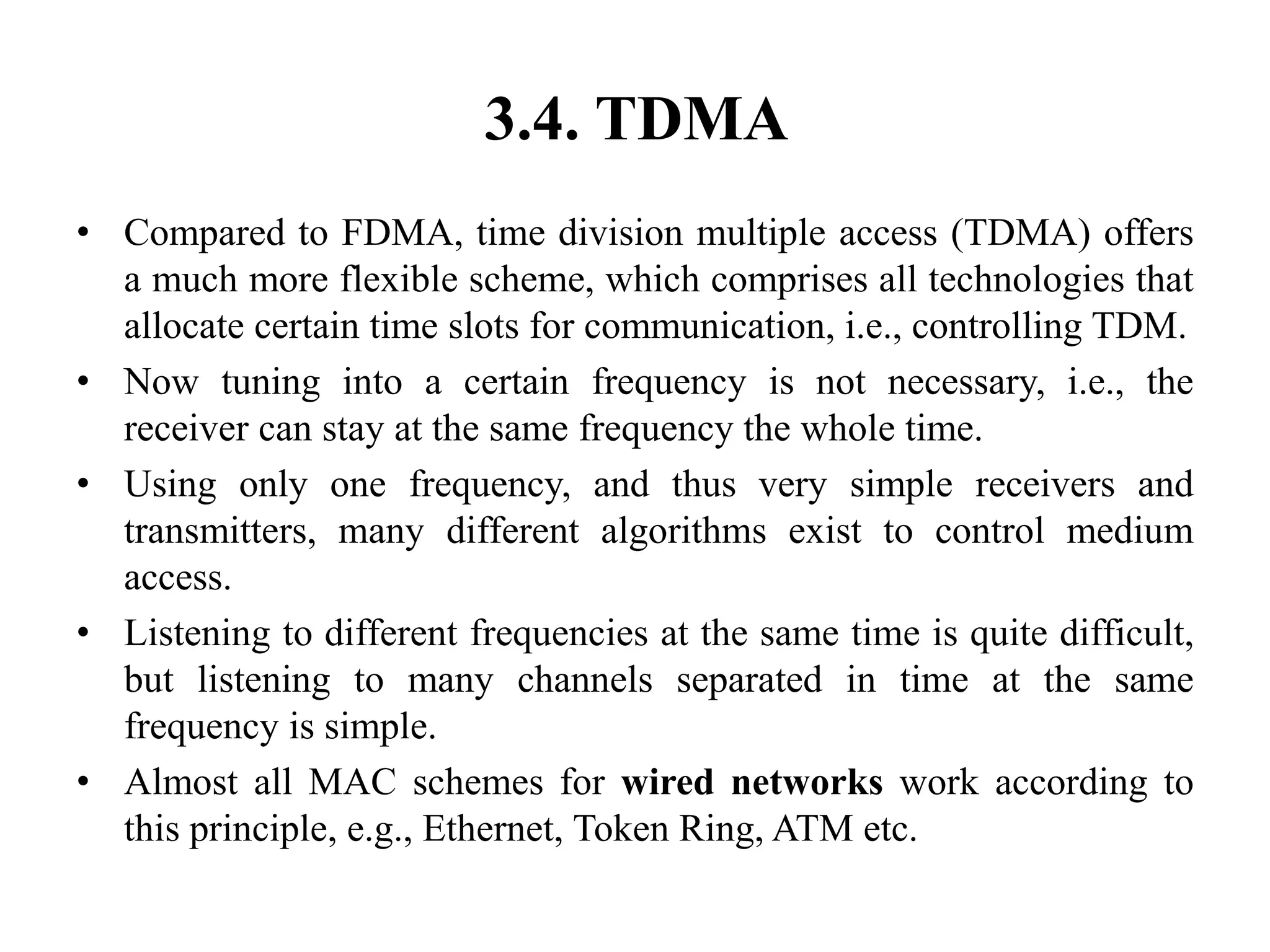 3.4. TDMA
• Compared to FDMA, time division multiple access (TDMA) offers
a much more flexible scheme, which comprises all technologies that
allocate certain time slots for communication, i.e., controlling TDM.
• Now tuning into a certain frequency is not necessary, i.e., the
receiver can stay at the same frequency the whole time.
• Using only one frequency, and thus very simple receivers and
transmitters, many different algorithms exist to control medium
access.
• Listening to different frequencies at the same time is quite difficult,
but listening to many channels separated in time at the same
frequency is simple.
• Almost all MAC schemes for wired networks work according to
this principle, e.g., Ethernet, Token Ring, ATM etc.
 