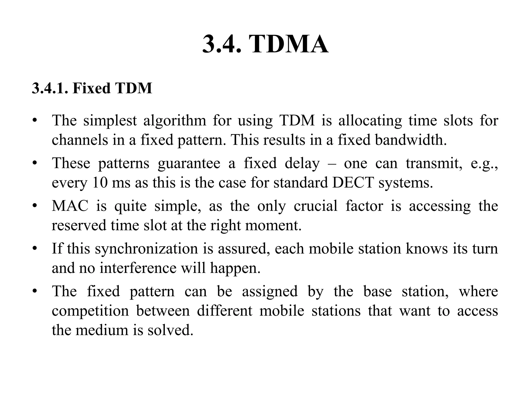 3.4. TDMA
3.4.1. Fixed TDM
• The simplest algorithm for using TDM is allocating time slots for
channels in a fixed pattern. This results in a fixed bandwidth.
• These patterns guarantee a fixed delay – one can transmit, e.g.,
every 10 ms as this is the case for standard DECT systems.
• MAC is quite simple, as the only crucial factor is accessing the
reserved time slot at the right moment.
• If this synchronization is assured, each mobile station knows its turn
and no interference will happen.
• The fixed pattern can be assigned by the base station, where
competition between different mobile stations that want to access
the medium is solved.
 