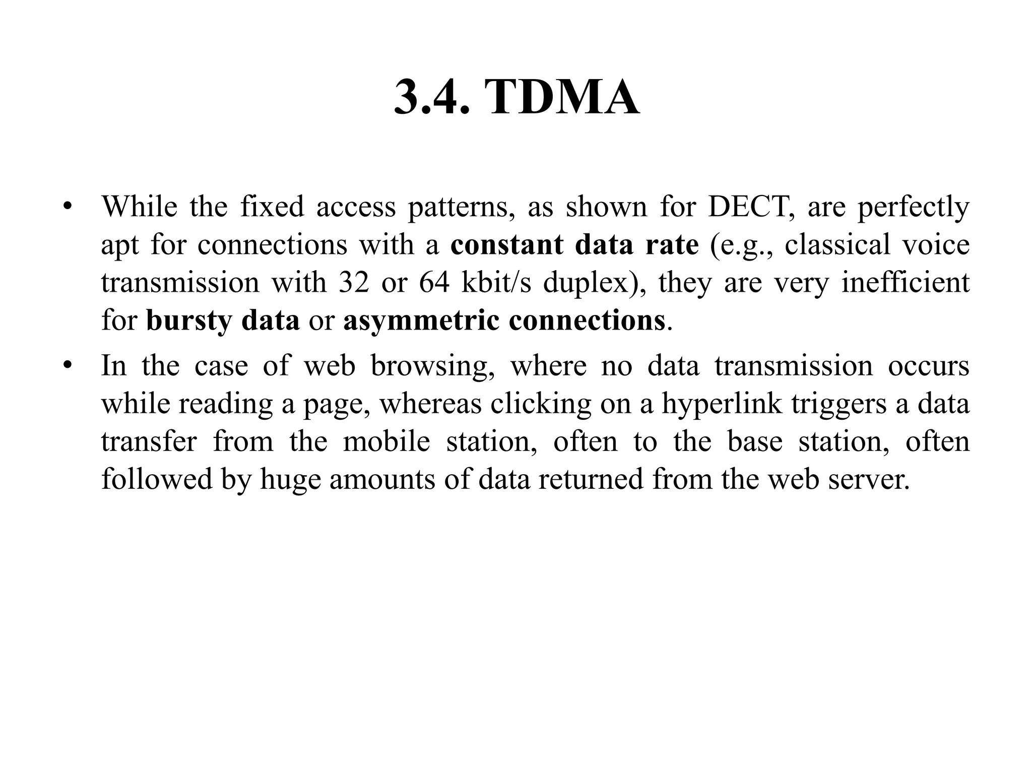 3.4. TDMA
• While the fixed access patterns, as shown for DECT, are perfectly
apt for connections with a constant data rate (e.g., classical voice
transmission with 32 or 64 kbit/s duplex), they are very inefficient
for bursty data or asymmetric connections.
• In the case of web browsing, where no data transmission occurs
while reading a page, whereas clicking on a hyperlink triggers a data
transfer from the mobile station, often to the base station, often
followed by huge amounts of data returned from the web server.
 