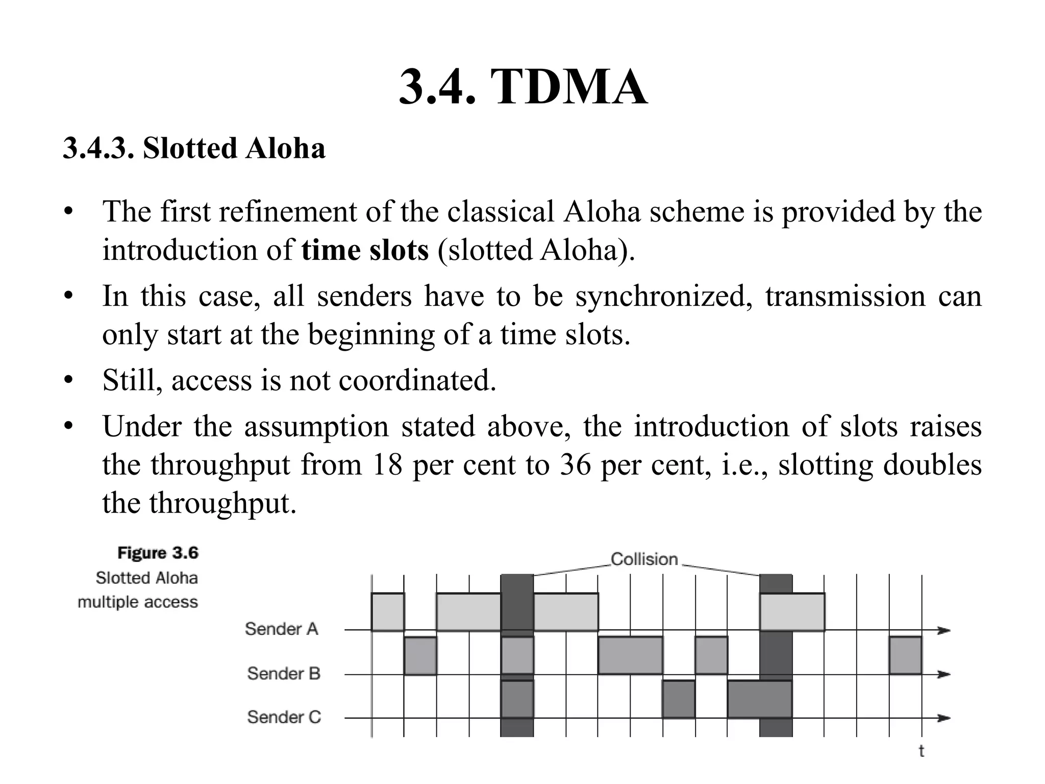 3.4. TDMA
3.4.3. Slotted Aloha
• The first refinement of the classical Aloha scheme is provided by the
introduction of time slots (slotted Aloha).
• In this case, all senders have to be synchronized, transmission can
only start at the beginning of a time slots.
• Still, access is not coordinated.
• Under the assumption stated above, the introduction of slots raises
the throughput from 18 per cent to 36 per cent, i.e., slotting doubles
the throughput.
 