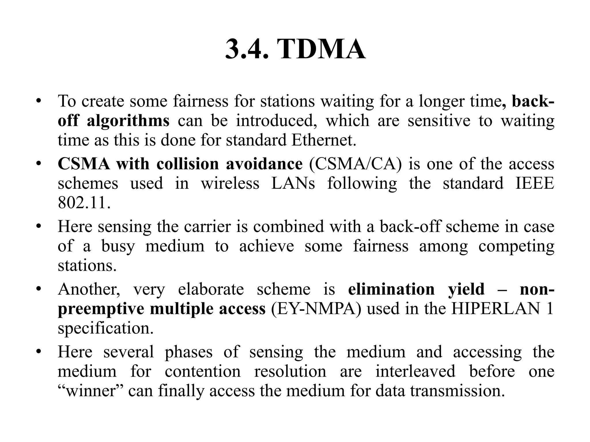 3.4. TDMA
• To create some fairness for stations waiting for a longer time, back-
off algorithms can be introduced, which are sensitive to waiting
time as this is done for standard Ethernet.
• CSMA with collision avoidance (CSMA/CA) is one of the access
schemes used in wireless LANs following the standard IEEE
802.11.
• Here sensing the carrier is combined with a back-off scheme in case
of a busy medium to achieve some fairness among competing
stations.
• Another, very elaborate scheme is elimination yield – non-
preemptive multiple access (EY-NMPA) used in the HIPERLAN 1
specification.
• Here several phases of sensing the medium and accessing the
medium for contention resolution are interleaved before one
“winner” can finally access the medium for data transmission.
 