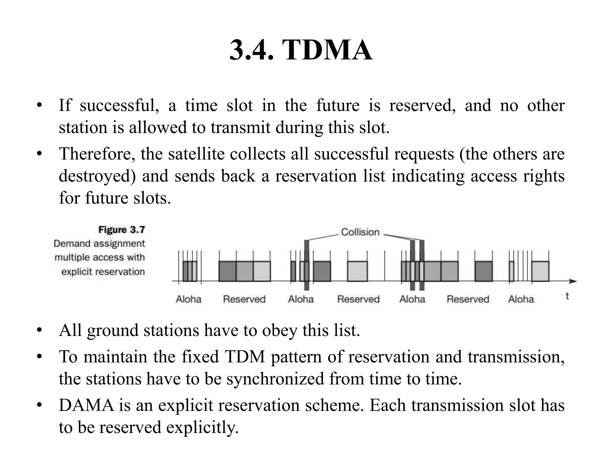 3.4. TDMA
• If successful, a time slot in the future is reserved, and no other
station is allowed to transmit during this slot.
• Therefore, the satellite collects all successful requests (the others are
destroyed) and sends back a reservation list indicating access rights
for future slots.
• All ground stations have to obey this list.
• To maintain the fixed TDM pattern of reservation and transmission,
the stations have to be synchronized from time to time.
• DAMA is an explicit reservation scheme. Each transmission slot has
to be reserved explicitly.
 