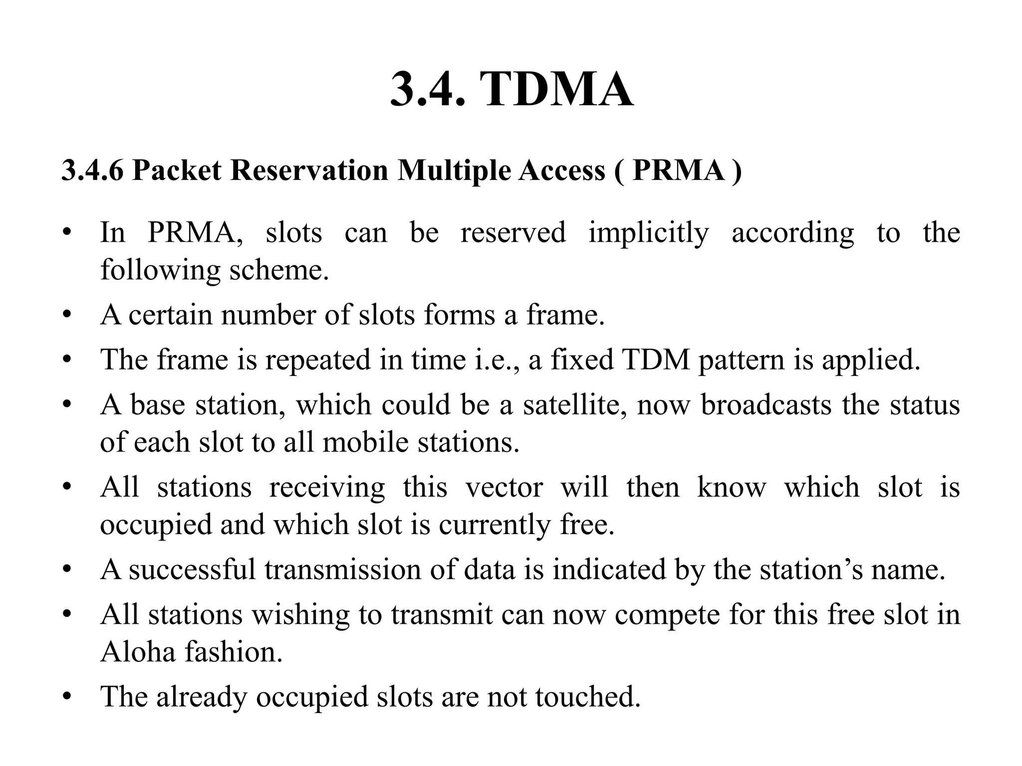 3.4. TDMA
3.4.6 Packet Reservation Multiple Access ( PRMA )
• In PRMA, slots can be reserved implicitly according to the
following scheme.
• A certain number of slots forms a frame.
• The frame is repeated in time i.e., a fixed TDM pattern is applied.
• A base station, which could be a satellite, now broadcasts the status
of each slot to all mobile stations.
• All stations receiving this vector will then know which slot is
occupied and which slot is currently free.
• A successful transmission of data is indicated by the station’s name.
• All stations wishing to transmit can now compete for this free slot in
Aloha fashion.
• The already occupied slots are not touched.
 