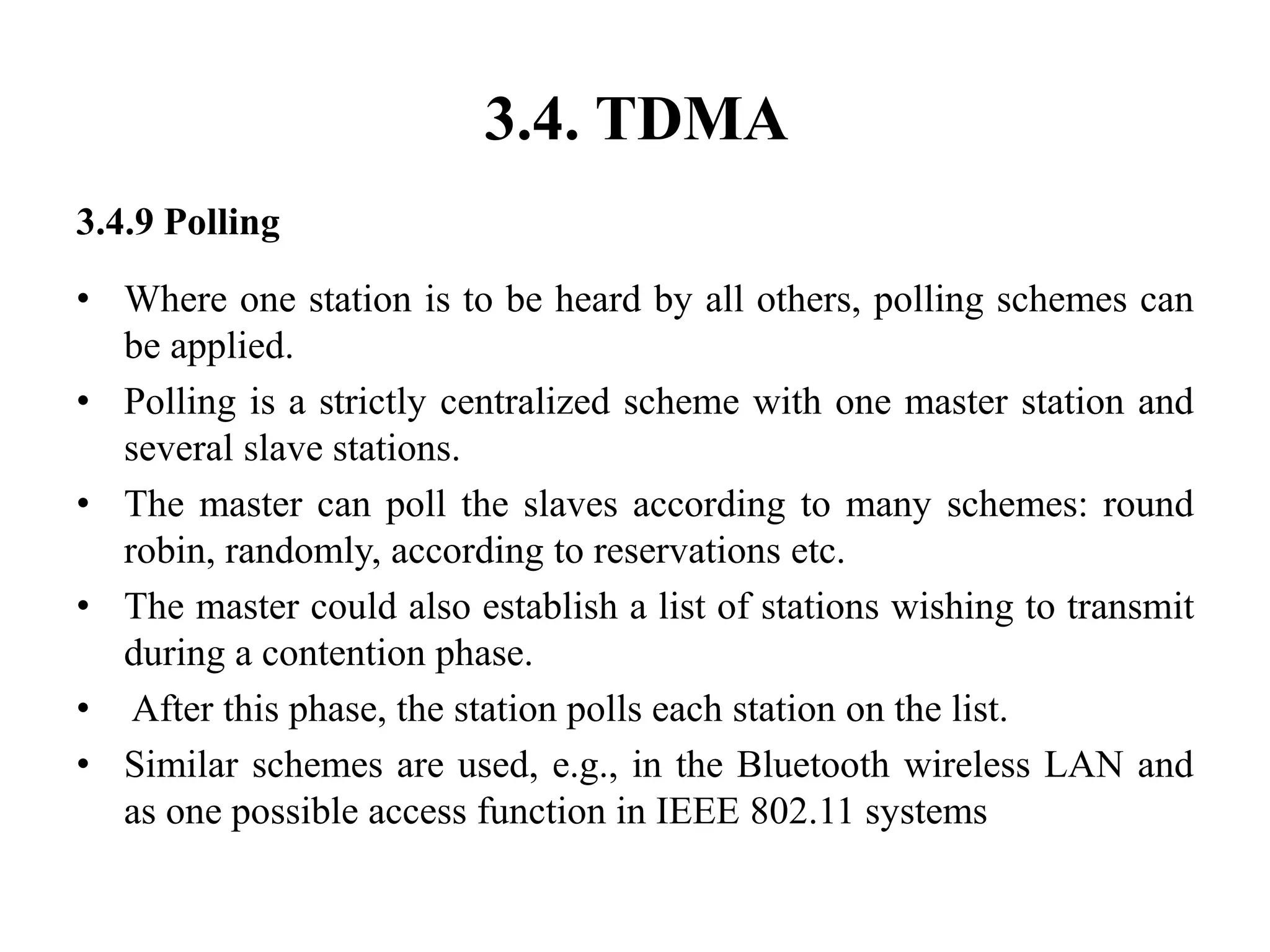 3.4. TDMA
3.4.9 Polling
• Where one station is to be heard by all others, polling schemes can
be applied.
• Polling is a strictly centralized scheme with one master station and
several slave stations.
• The master can poll the slaves according to many schemes: round
robin, randomly, according to reservations etc.
• The master could also establish a list of stations wishing to transmit
during a contention phase.
• After this phase, the station polls each station on the list.
• Similar schemes are used, e.g., in the Bluetooth wireless LAN and
as one possible access function in IEEE 802.11 systems
 
