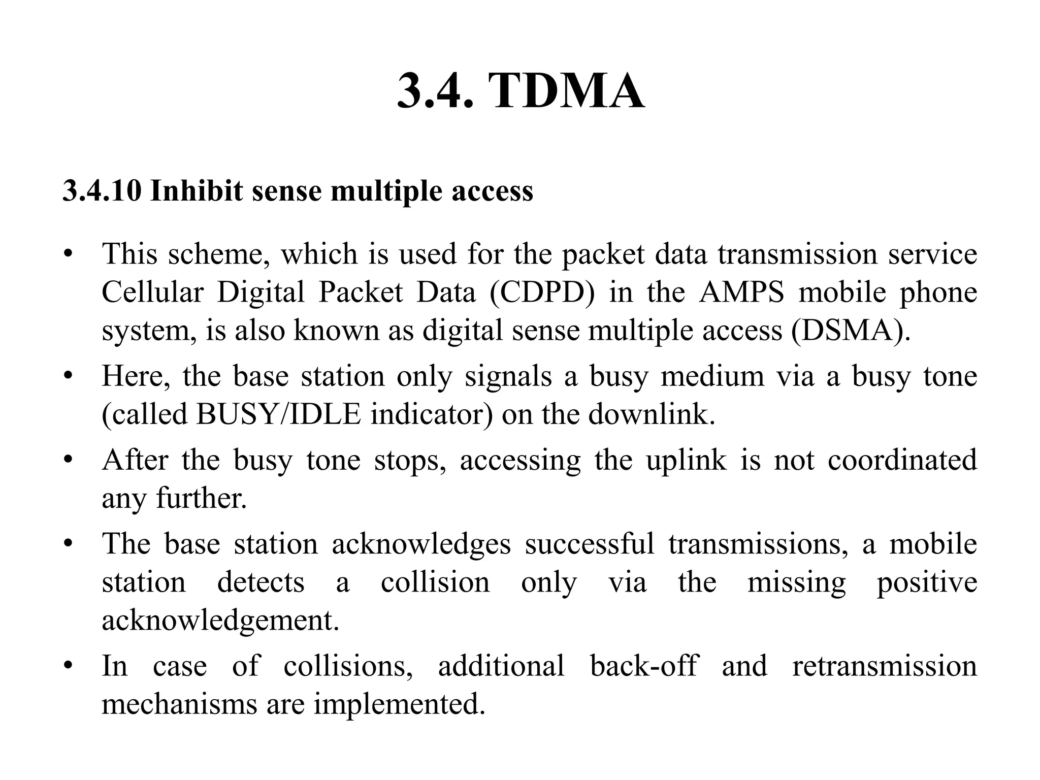 3.4. TDMA
3.4.10 Inhibit sense multiple access
• This scheme, which is used for the packet data transmission service
Cellular Digital Packet Data (CDPD) in the AMPS mobile phone
system, is also known as digital sense multiple access (DSMA).
• Here, the base station only signals a busy medium via a busy tone
(called BUSY/IDLE indicator) on the downlink.
• After the busy tone stops, accessing the uplink is not coordinated
any further.
• The base station acknowledges successful transmissions, a mobile
station detects a collision only via the missing positive
acknowledgement.
• In case of collisions, additional back-off and retransmission
mechanisms are implemented.
 