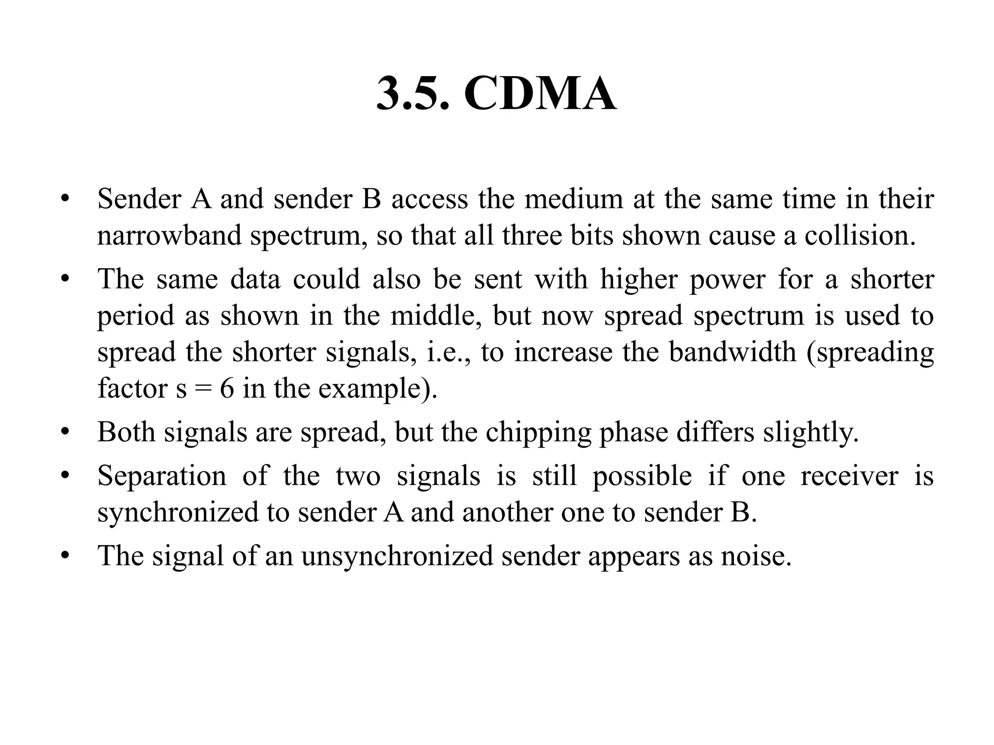 3.5. CDMA
• Sender A and sender B access the medium at the same time in their
narrowband spectrum, so that all three bits shown cause a collision.
• The same data could also be sent with higher power for a shorter
period as shown in the middle, but now spread spectrum is used to
spread the shorter signals, i.e., to increase the bandwidth (spreading
factor s = 6 in the example).
• Both signals are spread, but the chipping phase differs slightly.
• Separation of the two signals is still possible if one receiver is
synchronized to sender A and another one to sender B.
• The signal of an unsynchronized sender appears as noise.
 