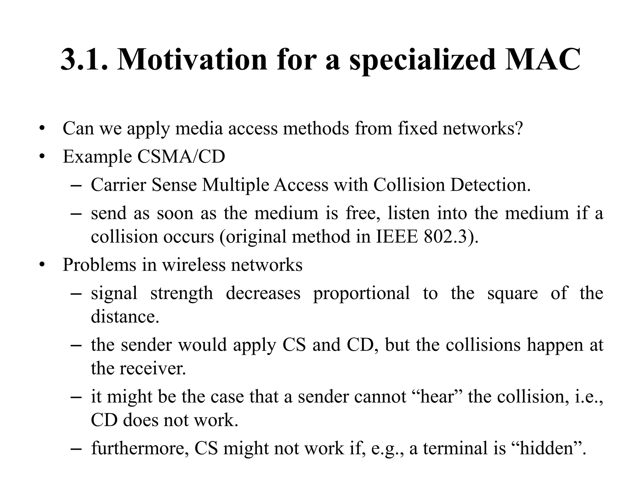 3.1. Motivation for a specialized MAC
• Can we apply media access methods from fixed networks?
• Example CSMA/CD
– Carrier Sense Multiple Access with Collision Detection.
– send as soon as the medium is free, listen into the medium if a
collision occurs (original method in IEEE 802.3).
• Problems in wireless networks
– signal strength decreases proportional to the square of the
distance.
– the sender would apply CS and CD, but the collisions happen at
the receiver.
– it might be the case that a sender cannot “hear” the collision, i.e.,
CD does not work.
– furthermore, CS might not work if, e.g., a terminal is “hidden”.
 