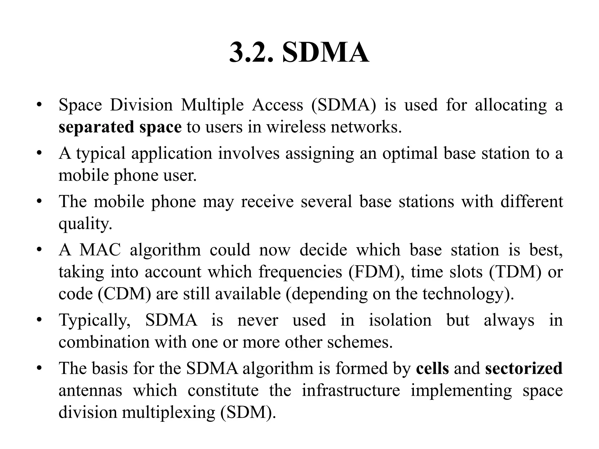 3.2. SDMA
• Space Division Multiple Access (SDMA) is used for allocating a
separated space to users in wireless networks.
• A typical application involves assigning an optimal base station to a
mobile phone user.
• The mobile phone may receive several base stations with different
quality.
• A MAC algorithm could now decide which base station is best,
taking into account which frequencies (FDM), time slots (TDM) or
code (CDM) are still available (depending on the technology).
• Typically, SDMA is never used in isolation but always in
combination with one or more other schemes.
• The basis for the SDMA algorithm is formed by cells and sectorized
antennas which constitute the infrastructure implementing space
division multiplexing (SDM).
 