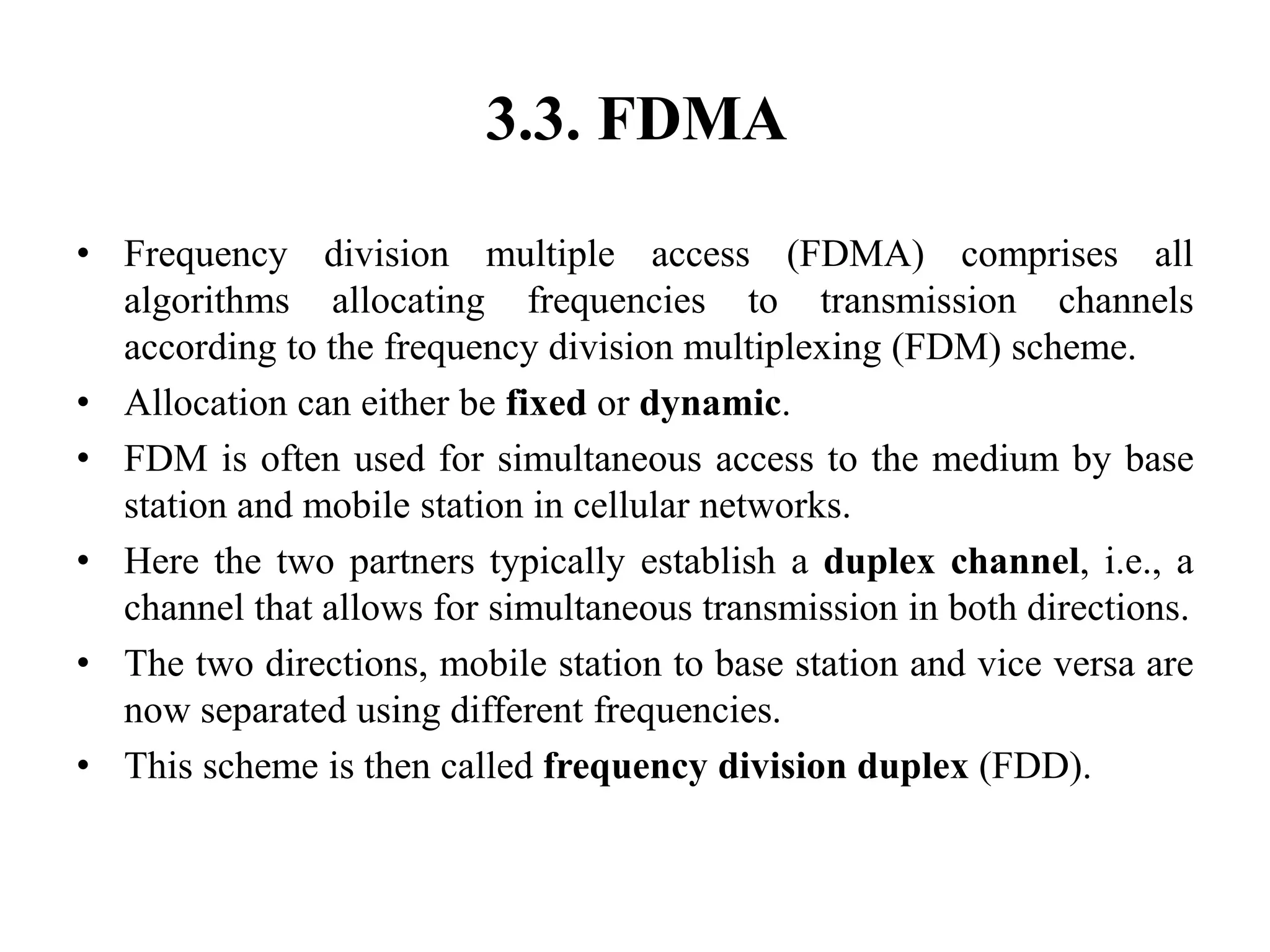 3.3. FDMA
• Frequency division multiple access (FDMA) comprises all
algorithms allocating frequencies to transmission channels
according to the frequency division multiplexing (FDM) scheme.
• Allocation can either be fixed or dynamic.
• FDM is often used for simultaneous access to the medium by base
station and mobile station in cellular networks.
• Here the two partners typically establish a duplex channel, i.e., a
channel that allows for simultaneous transmission in both directions.
• The two directions, mobile station to base station and vice versa are
now separated using different frequencies.
• This scheme is then called frequency division duplex (FDD).
 