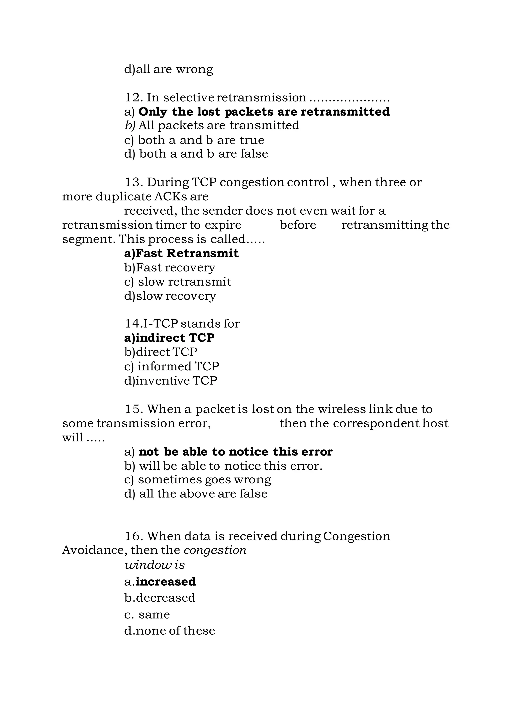 d)all are wrong
12. In selective retransmission .....................
a) Only the lost packets are retransmitted
b) All packets are transmitted
c) both a and b are true
d) both a and b are false
13. During TCP congestion control , when three or
more duplicate ACKs are
received, the sender does not even wait for a
retransmission timer to expire before retransmitting the
segment. This process is called.....
a)Fast Retransmit
b)Fast recovery
c) slow retransmit
d)slow recovery
14.I-TCP stands for
a)indirect TCP
b)direct TCP
c) informed TCP
d)inventive TCP
15. When a packet is lost on the wireless link due to
some transmission error, then the correspondent host
will .....
a) not be able to notice this error
b) will be able to notice this error.
c) sometimes goes wrong
d) all the above are false
16. When data is received during Congestion
Avoidance, then the congestion
window is
a.increased
b.decreased
c. same
d.none of these
 