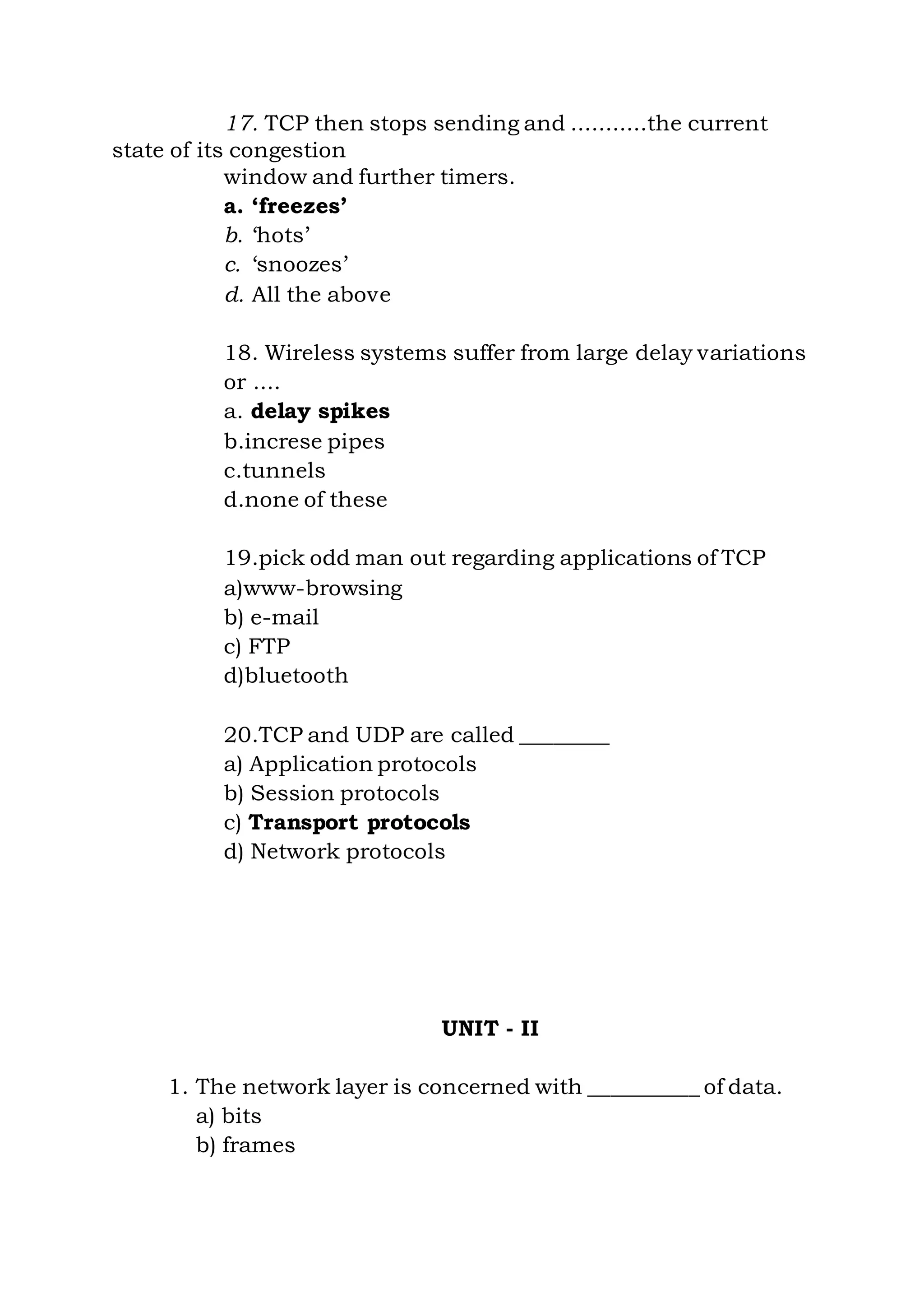 17. TCP then stops sending and ...........the current
state of its congestion
window and further timers.
a. ‘freezes’
b. ‘hots’
c. ‘snoozes’
d. All the above
18. Wireless systems suffer from large delay variations
or ....
a. delay spikes
b.increse pipes
c.tunnels
d.none of these
19.pick odd man out regarding applications of TCP
a)www-browsing
b) e-mail
c) FTP
d)bluetooth
20.TCP and UDP are called ________
a) Application protocols
b) Session protocols
c) Transport protocols
d) Network protocols
UNIT - II
1. The network layer is concerned with __________ of data.
a) bits
b) frames
 