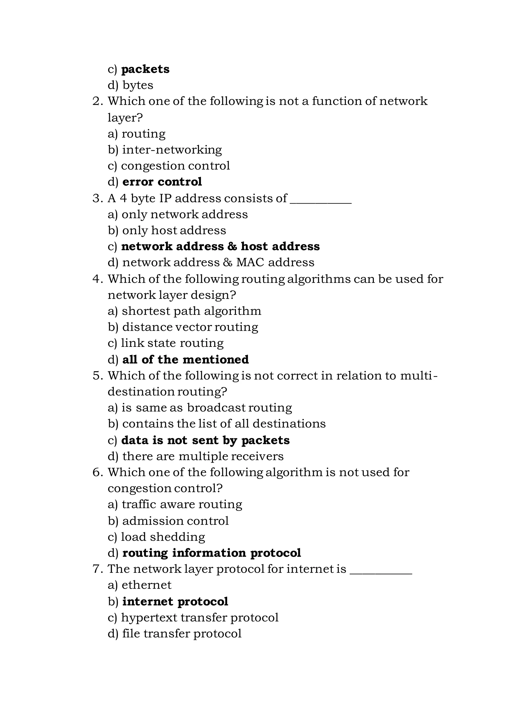 c) packets
d) bytes
2. Which one of the following is not a function of network
layer?
a) routing
b) inter-networking
c) congestion control
d) error control
3. A 4 byte IP address consists of __________
a) only network address
b) only host address
c) network address & host address
d) network address & MAC address
4. Which of the following routing algorithms can be used for
network layer design?
a) shortest path algorithm
b) distance vector routing
c) link state routing
d) all of the mentioned
5. Which of the following is not correct in relation to multi-
destination routing?
a) is same as broadcast routing
b) contains the list of all destinations
c) data is not sent by packets
d) there are multiple receivers
6. Which one of the following algorithm is not used for
congestion control?
a) traffic aware routing
b) admission control
c) load shedding
d) routing information protocol
7. The network layer protocol for internet is __________
a) ethernet
b) internet protocol
c) hypertext transfer protocol
d) file transfer protocol
 