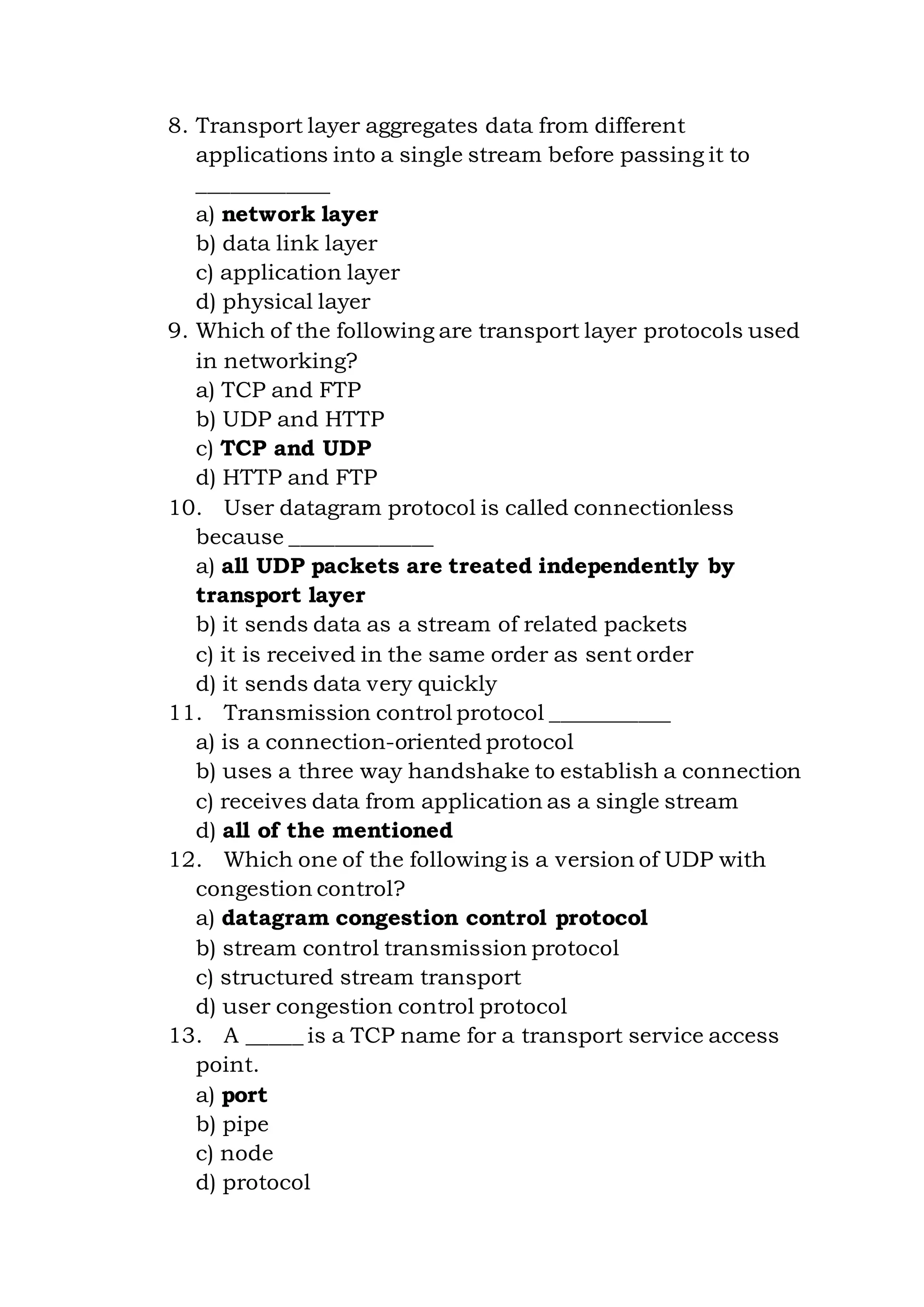 8. Transport layer aggregates data from different
applications into a single stream before passing it to
____________
a) network layer
b) data link layer
c) application layer
d) physical layer
9. Which of the following are transport layer protocols used
in networking?
a) TCP and FTP
b) UDP and HTTP
c) TCP and UDP
d) HTTP and FTP
10. User datagram protocol is called connectionless
because _____________
a) all UDP packets are treated independently by
transport layer
b) it sends data as a stream of related packets
c) it is received in the same order as sent order
d) it sends data very quickly
11. Transmission control protocol ___________
a) is a connection-oriented protocol
b) uses a three way handshake to establish a connection
c) receives data from application as a single stream
d) all of the mentioned
12. Which one of the following is a version of UDP with
congestion control?
a) datagram congestion control protocol
b) stream control transmission protocol
c) structured stream transport
d) user congestion control protocol
13. A _____ is a TCP name for a transport service access
point.
a) port
b) pipe
c) node
d) protocol
 
