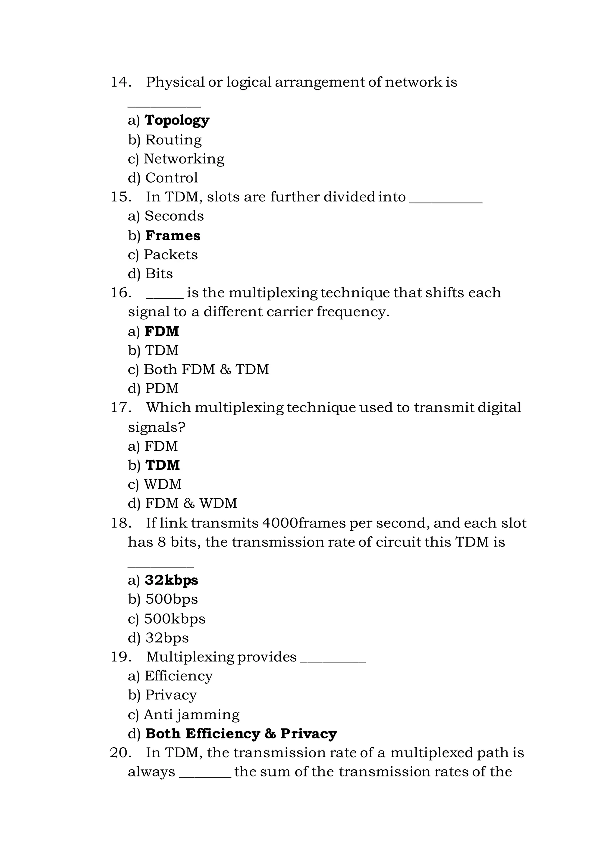 14. Physical or logical arrangement of network is
__________
a) Topology
b) Routing
c) Networking
d) Control
15. In TDM, slots are further divided into __________
a) Seconds
b) Frames
c) Packets
d) Bits
16. _____ is the multiplexing technique that shifts each
signal to a different carrier frequency.
a) FDM
b) TDM
c) Both FDM & TDM
d) PDM
17. Which multiplexing technique used to transmit digital
signals?
a) FDM
b) TDM
c) WDM
d) FDM & WDM
18. If link transmits 4000frames per second, and each slot
has 8 bits, the transmission rate of circuit this TDM is
_________
a) 32kbps
b) 500bps
c) 500kbps
d) 32bps
19. Multiplexing provides _________
a) Efficiency
b) Privacy
c) Anti jamming
d) Both Efficiency & Privacy
20. In TDM, the transmission rate of a multiplexed path is
always _______ the sum of the transmission rates of the
 