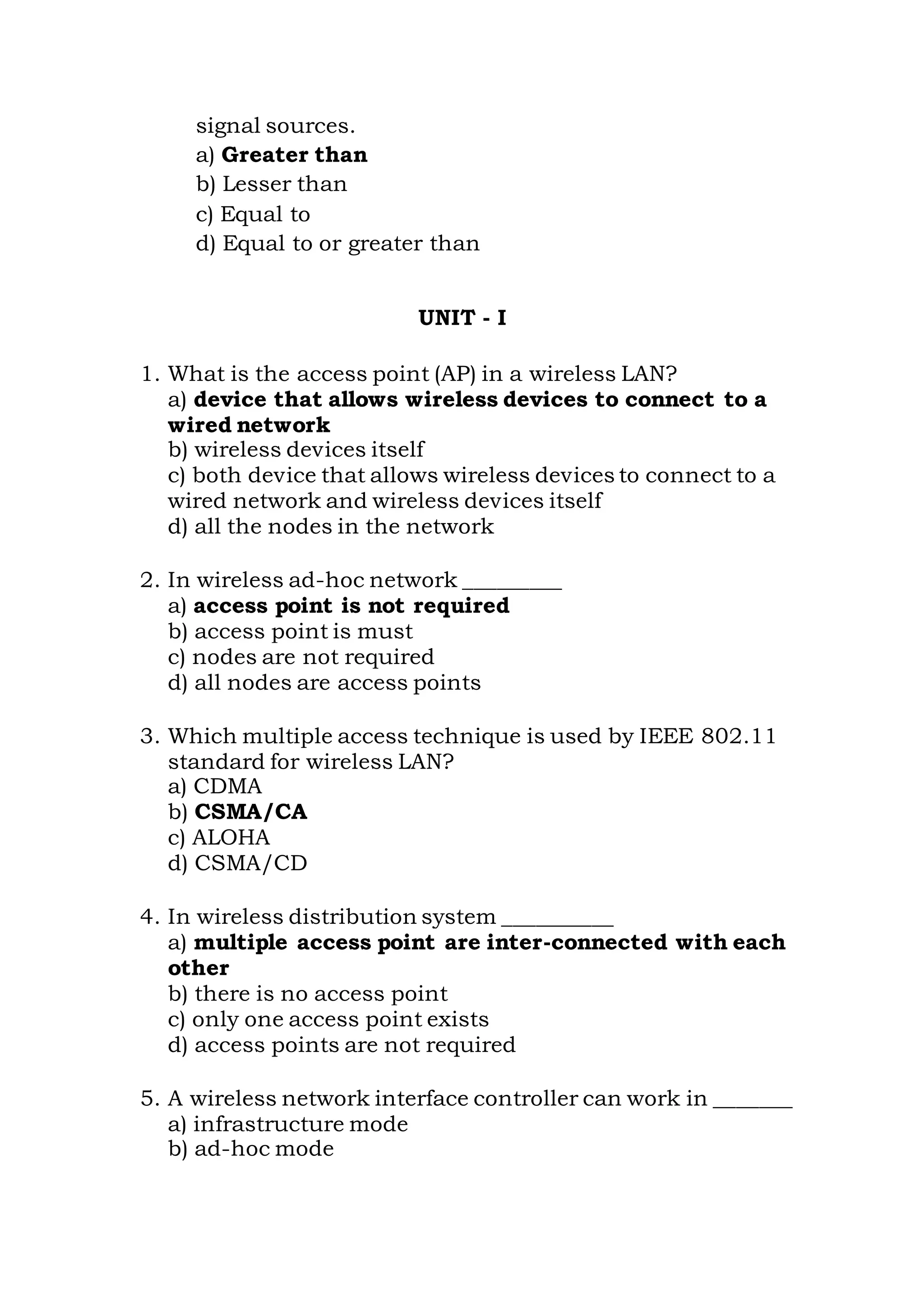 signal sources.
a) Greater than
b) Lesser than
c) Equal to
d) Equal to or greater than
UNIT - I
1. What is the access point (AP) in a wireless LAN?
a) device that allows wireless devices to connect to a
wired network
b) wireless devices itself
c) both device that allows wireless devices to connect to a
wired network and wireless devices itself
d) all the nodes in the network
2. In wireless ad-hoc network _________
a) access point is not required
b) access point is must
c) nodes are not required
d) all nodes are access points
3. Which multiple access technique is used by IEEE 802.11
standard for wireless LAN?
a) CDMA
b) CSMA/CA
c) ALOHA
d) CSMA/CD
4. In wireless distribution system __________
a) multiple access point are inter-connected with each
other
b) there is no access point
c) only one access point exists
d) access points are not required
5. A wireless network interface controller can work in _______
a) infrastructure mode
b) ad-hoc mode
 