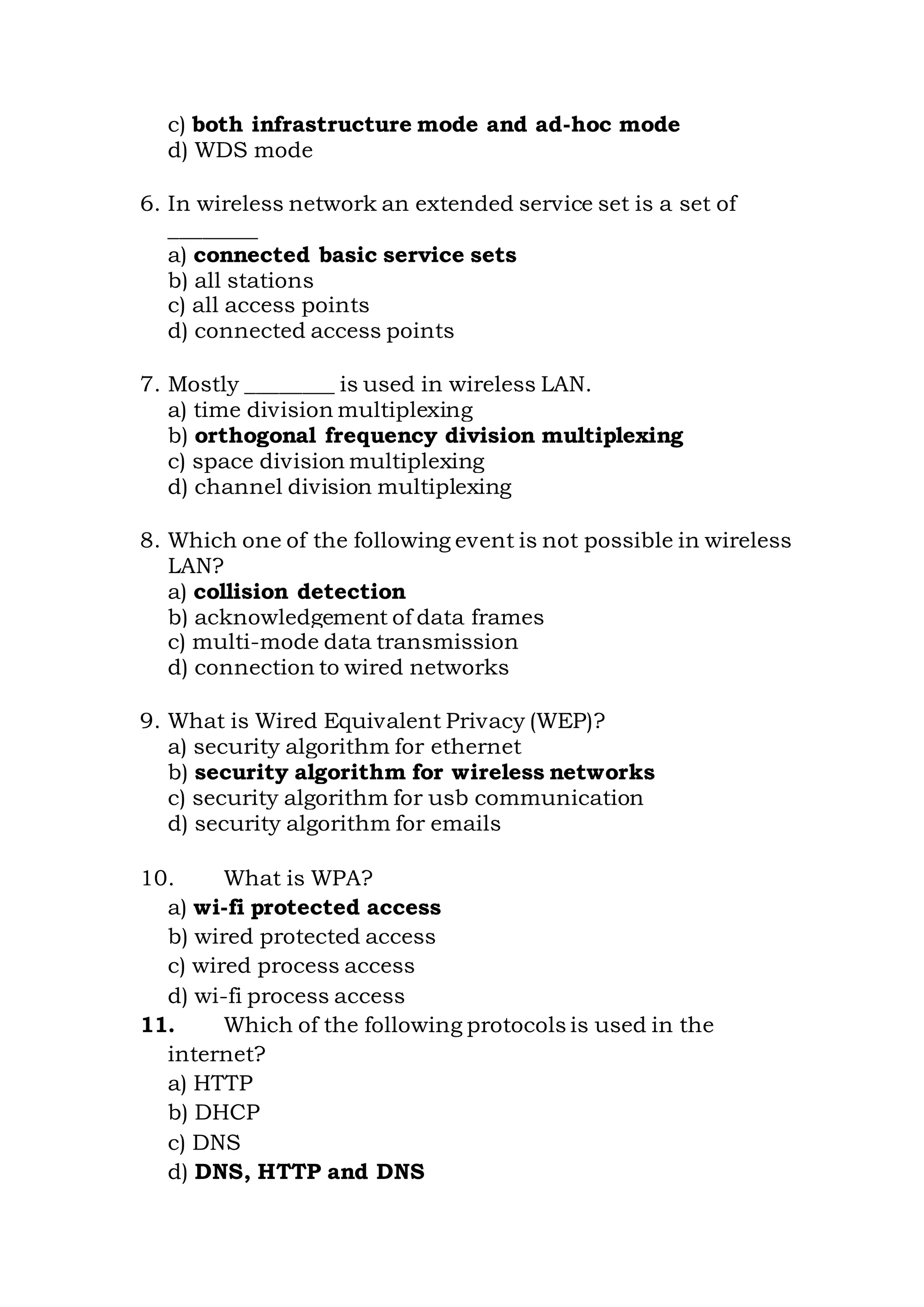 c) both infrastructure mode and ad-hoc mode
d) WDS mode
6. In wireless network an extended service set is a set of
________
a) connected basic service sets
b) all stations
c) all access points
d) connected access points
7. Mostly ________ is used in wireless LAN.
a) time division multiplexing
b) orthogonal frequency division multiplexing
c) space division multiplexing
d) channel division multiplexing
8. Which one of the following event is not possible in wireless
LAN?
a) collision detection
b) acknowledgement of data frames
c) multi-mode data transmission
d) connection to wired networks
9. What is Wired Equivalent Privacy (WEP)?
a) security algorithm for ethernet
b) security algorithm for wireless networks
c) security algorithm for usb communication
d) security algorithm for emails
10. What is WPA?
a) wi-fi protected access
b) wired protected access
c) wired process access
d) wi-fi process access
11. Which of the following protocols is used in the
internet?
a) HTTP
b) DHCP
c) DNS
d) DNS, HTTP and DNS
 