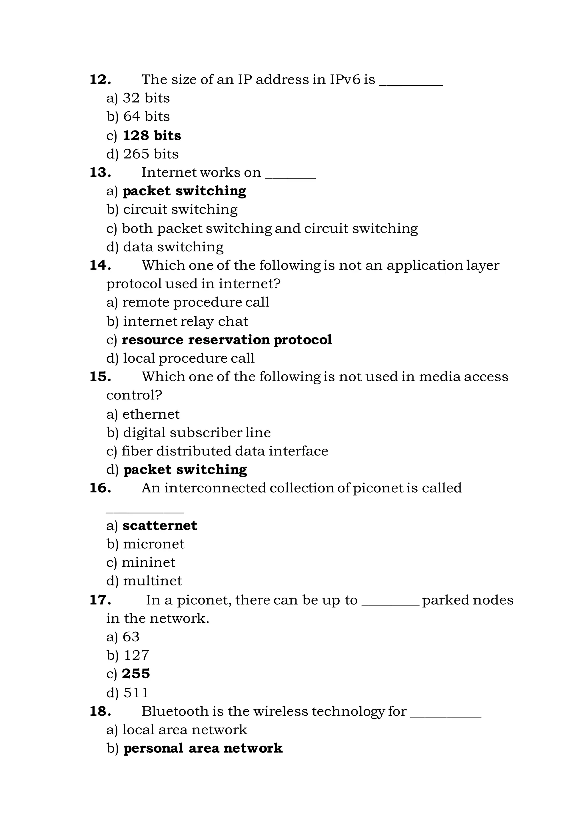 12. The size of an IP address in IPv6 is _________
a) 32 bits
b) 64 bits
c) 128 bits
d) 265 bits
13. Internet works on _______
a) packet switching
b) circuit switching
c) both packet switching and circuit switching
d) data switching
14. Which one of the following is not an application layer
protocol used in internet?
a) remote procedure call
b) internet relay chat
c) resource reservation protocol
d) local procedure call
15. Which one of the following is not used in media access
control?
a) ethernet
b) digital subscriber line
c) fiber distributed data interface
d) packet switching
16. An interconnected collection of piconet is called
___________
a) scatternet
b) micronet
c) mininet
d) multinet
17. In a piconet, there can be up to ________ parked nodes
in the network.
a) 63
b) 127
c) 255
d) 511
18. Bluetooth is the wireless technology for __________
a) local area network
b) personal area network
 