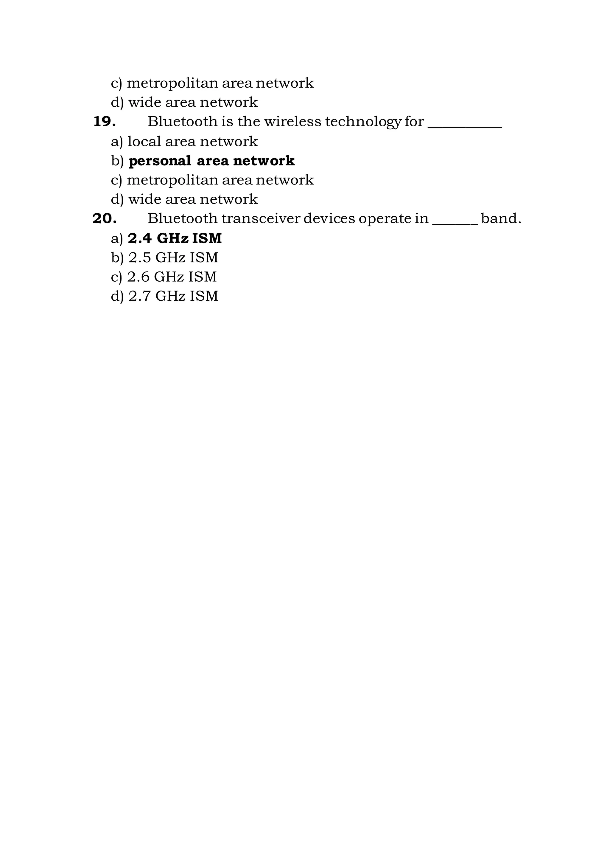 c) metropolitan area network
d) wide area network
19. Bluetooth is the wireless technology for __________
a) local area network
b) personal area network
c) metropolitan area network
d) wide area network
20. Bluetooth transceiver devices operate in ______ band.
a) 2.4 GHz ISM
b) 2.5 GHz ISM
c) 2.6 GHz ISM
d) 2.7 GHz ISM
 
