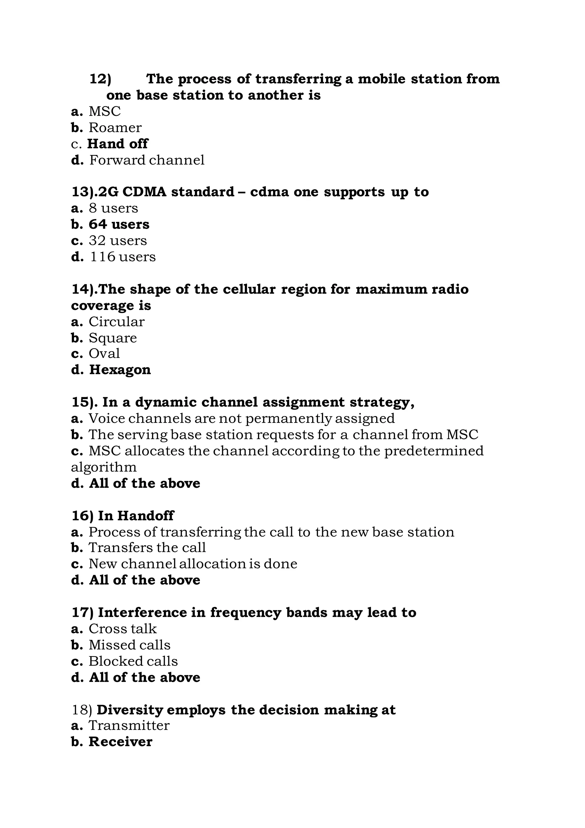 12) The process of transferring a mobile station from
one base station to another is
a. MSC
b. Roamer
c. Hand off
d. Forward channel
13).2G CDMA standard – cdma one supports up to
a. 8 users
b. 64 users
c. 32 users
d. 116 users
14).The shape of the cellular region for maximum radio
coverage is
a. Circular
b. Square
c. Oval
d. Hexagon
15). In a dynamic channel assignment strategy,
a. Voice channels are not permanently assigned
b. The serving base station requests for a channel from MSC
c. MSC allocates the channel according to the predetermined
algorithm
d. All of the above
16) In Handoff
a. Process of transferring the call to the new base station
b. Transfers the call
c. New channel allocation is done
d. All of the above
17) Interference in frequency bands may lead to
a. Cross talk
b. Missed calls
c. Blocked calls
d. All of the above
18) Diversity employs the decision making at
a. Transmitter
b. Receiver
 