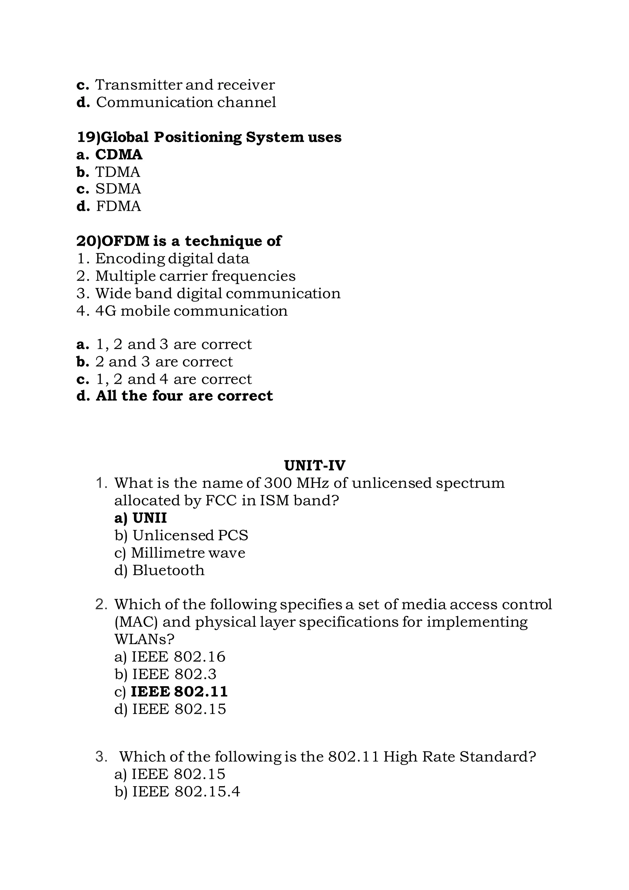 c. Transmitter and receiver
d. Communication channel
19)Global Positioning System uses
a. CDMA
b. TDMA
c. SDMA
d. FDMA
20)OFDM is a technique of
1. Encoding digital data
2. Multiple carrier frequencies
3. Wide band digital communication
4. 4G mobile communication
a. 1, 2 and 3 are correct
b. 2 and 3 are correct
c. 1, 2 and 4 are correct
d. All the four are correct
UNIT-IV
1. What is the name of 300 MHz of unlicensed spectrum
allocated by FCC in ISM band?
a) UNII
b) Unlicensed PCS
c) Millimetre wave
d) Bluetooth
2. Which of the following specifies a set of media access control
(MAC) and physical layer specifications for implementing
WLANs?
a) IEEE 802.16
b) IEEE 802.3
c) IEEE 802.11
d) IEEE 802.15
3. Which of the following is the 802.11 High Rate Standard?
a) IEEE 802.15
b) IEEE 802.15.4
 
