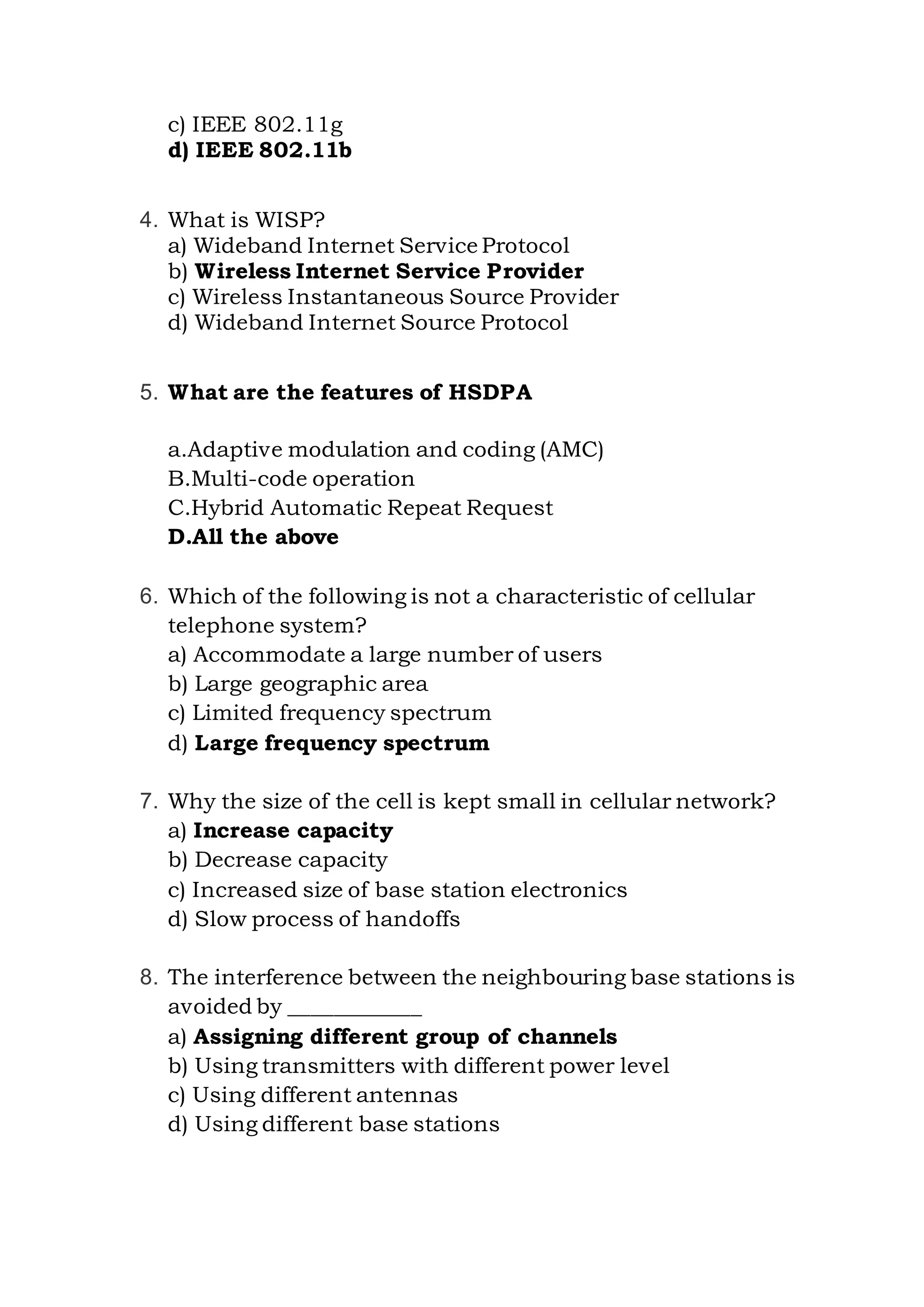 c) IEEE 802.11g
d) IEEE 802.11b
4. What is WISP?
a) Wideband Internet Service Protocol
b) Wireless Internet Service Provider
c) Wireless Instantaneous Source Provider
d) Wideband Internet Source Protocol
5. What are the features of HSDPA
a.Adaptive modulation and coding (AMC)
B.Multi-code operation
C.Hybrid Automatic Repeat Request
D.All the above
6. Which of the following is not a characteristic of cellular
telephone system?
a) Accommodate a large number of users
b) Large geographic area
c) Limited frequency spectrum
d) Large frequency spectrum
7. Why the size of the cell is kept small in cellular network?
a) Increase capacity
b) Decrease capacity
c) Increased size of base station electronics
d) Slow process of handoffs
8. The interference between the neighbouring base stations is
avoided by ____________
a) Assigning different group of channels
b) Using transmitters with different power level
c) Using different antennas
d) Using different base stations
 