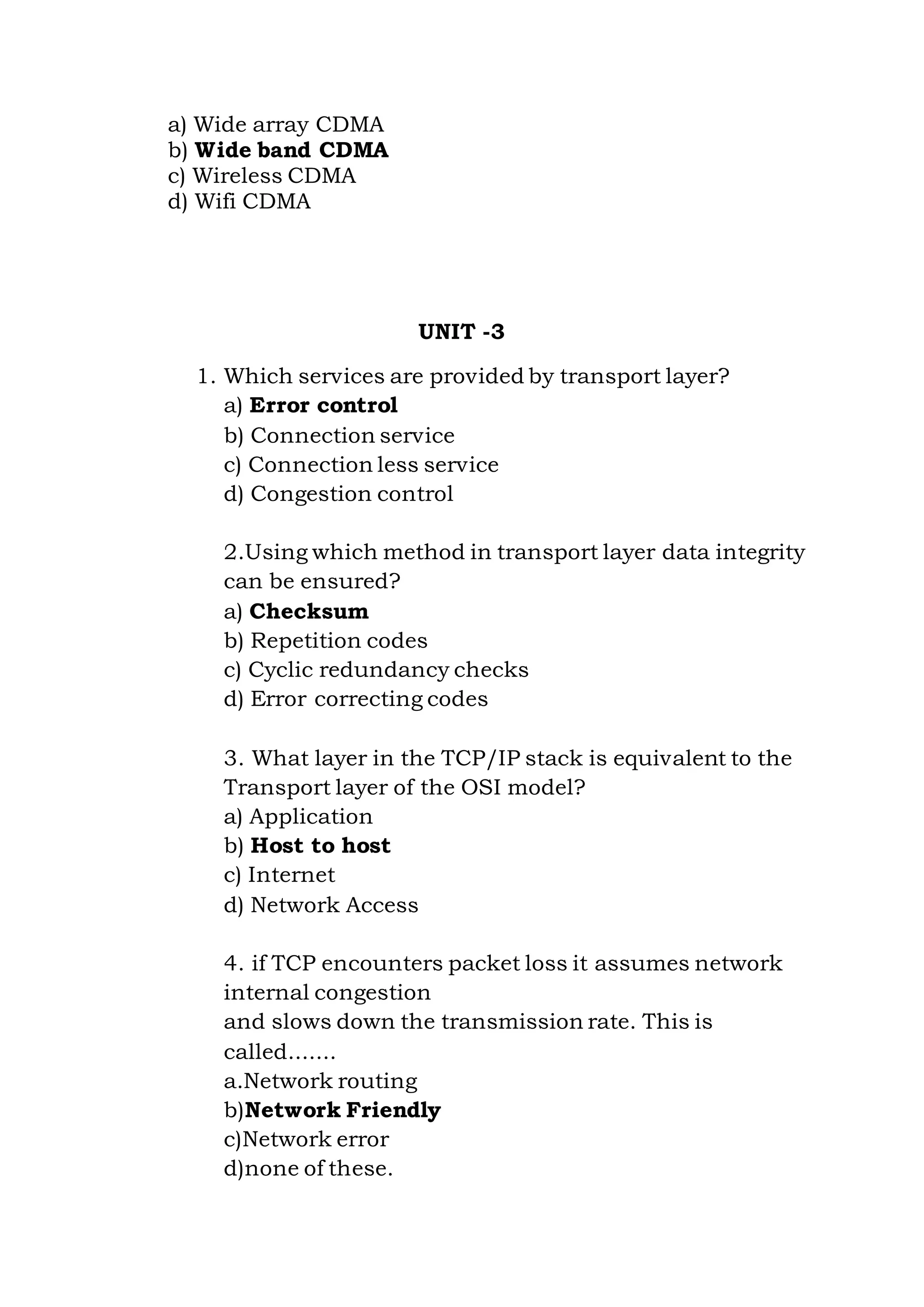 a) Wide array CDMA
b) Wide band CDMA
c) Wireless CDMA
d) Wifi CDMA
UNIT -3
1. Which services are provided by transport layer?
a) Error control
b) Connection service
c) Connection less service
d) Congestion control
2.Using which method in transport layer data integrity
can be ensured?
a) Checksum
b) Repetition codes
c) Cyclic redundancy checks
d) Error correcting codes
3. What layer in the TCP/IP stack is equivalent to the
Transport layer of the OSI model?
a) Application
b) Host to host
c) Internet
d) Network Access
4. if TCP encounters packet loss it assumes network
internal congestion
and slows down the transmission rate. This is
called.......
a.Network routing
b)Network Friendly
c)Network error
d)none of these.
 