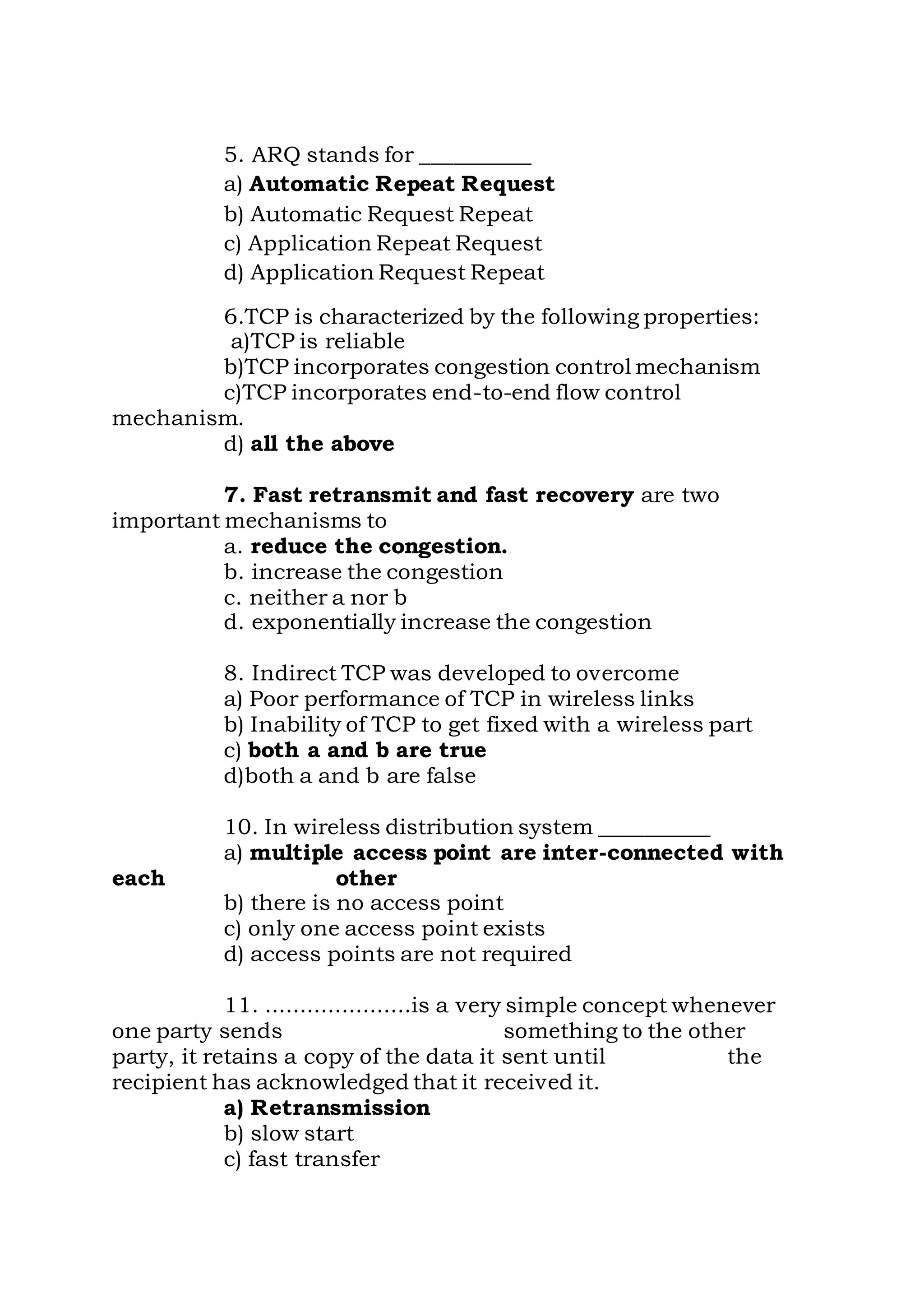 5. ARQ stands for __________
a) Automatic Repeat Request
b) Automatic Request Repeat
c) Application Repeat Request
d) Application Request Repeat
6.TCP is characterized by the following properties:
a)TCP is reliable
b)TCP incorporates congestion control mechanism
c)TCP incorporates end-to-end flow control
mechanism.
d) all the above
7. Fast retransmit and fast recovery are two
important mechanisms to
a. reduce the congestion.
b. increase the congestion
c. neither a nor b
d. exponentially increase the congestion
8. Indirect TCP was developed to overcome
a) Poor performance of TCP in wireless links
b) Inability of TCP to get fixed with a wireless part
c) both a and b are true
d)both a and b are false
10. In wireless distribution system __________
a) multiple access point are inter-connected with
each other
b) there is no access point
c) only one access point exists
d) access points are not required
11. .....................is a very simple concept whenever
one party sends something to the other
party, it retains a copy of the data it sent until the
recipient has acknowledged that it received it.
a) Retransmission
b) slow start
c) fast transfer
 