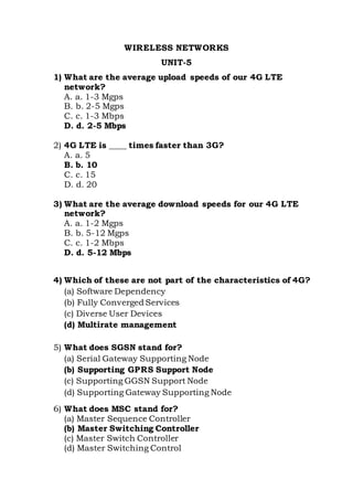 WIRELESS NETWORKS
UNIT-5
1) What are the average upload speeds of our 4G LTE
network?
A. a. 1-3 Mgps
B. b. 2-5 Mgps
C. c. 1-3 Mbps
D. d. 2-5 Mbps
2) 4G LTE is ____ times faster than 3G?
A. a. 5
B. b. 10
C. c. 15
D. d. 20
3) What are the average download speeds for our 4G LTE
network?
A. a. 1-2 Mgps
B. b. 5-12 Mgps
C. c. 1-2 Mbps
D. d. 5-12 Mbps
4) Which of these are not part of the characteristics of 4G?
(a) Software Dependency
(b) Fully Converged Services
(c) Diverse User Devices
(d) Multirate management
5) What does SGSN stand for?
(a) Serial Gateway Supporting Node
(b) Supporting GPRS Support Node
(c) Supporting GGSN Support Node
(d) Supporting Gateway Supporting Node
6) What does MSC stand for?
(a) Master Sequence Controller
(b) Master Switching Controller
(c) Master Switch Controller
(d) Master Switching Control
 