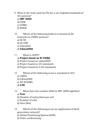 9. What is the term used by ITU for a set of global standards of
3G systems?
a) IMT 2000
b) GSM
c) CDMA
d) EDGE
10. Which of the following leads to evolution of 3G
networks in CDMA systems?
a) IS-95
b) IS-95B
c) CdmaOne
d) Cdma2000
11. What is 3GPP?
a) Project based on W-CDMA
b) Project based on cdma2000
c) Project based on 2G standards
d) Project based on 2.5G standards
12. Which of the following is not a standard of 3G?
a) UMTS
b) Cdma2000
c) TD-SCDMA
d) LTE
13. What does the number 2000 in IMT-2000 signifies?
a) Year
b) Number of subscribers per cell
c) Number of cells
d) Area (Km)
14. Which of the following is not an application of third
generation network?
a) Global Positioning System (GPS)
b) Video conferencing
 