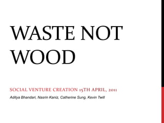 Waste not wood Social Venture Creation15th April, 2011 Aditya Bhandari, NasrinKaniz, Catherine Sung, Kevin Twill 