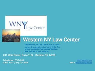 Western NY Law Center
The Western NY Law Center, Inc. is a notfor-profit corporation formed in 1996. The
center represents low-income Western
New Yorkers in civil matters.

237 Main Street, Suite 1130 Buffalo, NY 14203
Telephone: (716) 8550203 Fax: (716) 270-4005

http://wnylc.com/
EMail: wnylc@wnylc.com

 