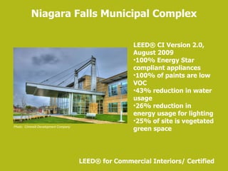 Niagara Falls Municipal Complex LEED ®  for Commercial Interiors/ Certified Photo:  Ciminelli Development Company LEED ® CI Version 2.0, August 2009 100% Energy Star compliant appliances 100% of paints are low VOC 43% reduction in water usage 26% reduction in energy usage for lighting 25% of site is vegetated green space 